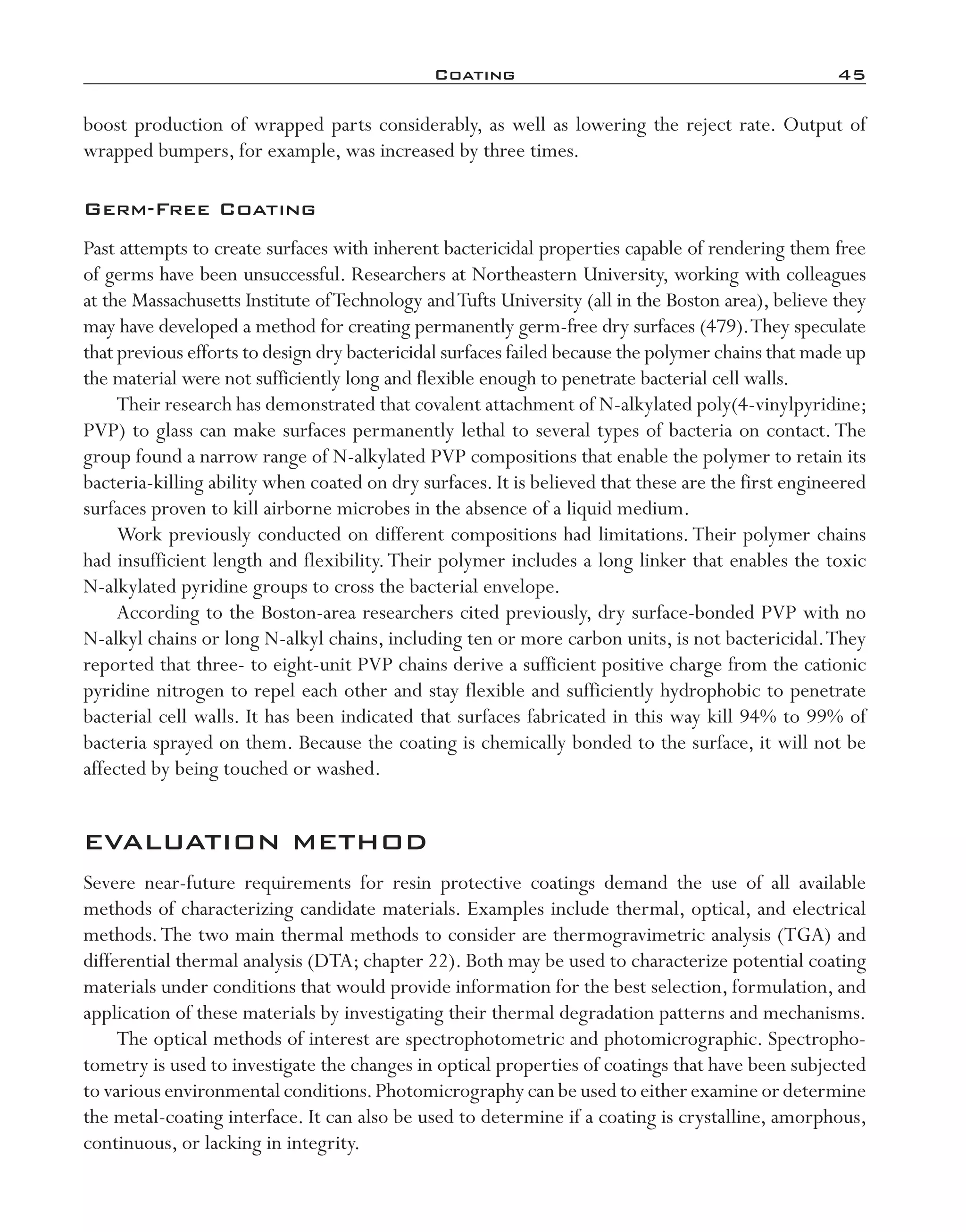 Coating	 45
boost production of wrapped parts considerably, as well as lowering the reject rate. Output of
wrapped bumpers, for example, was increased by three times.
Germ-­Free Coating
Past attempts to create surfaces with inherent bactericidal properties capable of rendering them free
of germs have been unsuccessful. Researchers at Northeastern University, working with colleagues
at the Massachusetts Institute ofTechnology andTufts University (all in the Boston area), believe they
may have developed a method for creating permanently germ-­free dry surfaces (479).They speculate
that previous efforts to design dry bactericidal surfaces failed because the polymer chains that made up
the material were not sufficiently long and flexible enough to penetrate bacterial cell walls.
Their research has demonstrated that covalent attachment of N-­alkylated poly(4-­vinylpyridine;
PVP) to glass can make surfaces permanently lethal to several types of bacteria on contact. The
group found a narrow range of N-­alkylated PVP compositions that enable the polymer to retain its
bacteria-­killing ability when coated on dry surfaces. It is believed that these are the first engineered
surfaces proven to kill airborne microbes in the absence of a liquid medium.
Work previously conducted on different compositions had limitations.Their polymer chains
had insufficient length and flexibility.Their polymer includes a long linker that enables the toxic
N-­alkylated pyridine groups to cross the bacterial envelope.
According to the Boston-­area researchers cited previously, dry surface-­bonded PVP with no
N-­alkyl chains or long N-­alkyl chains, including ten or more carbon units, is not bactericidal.They
reported that three-­to eight-­unit PVP chains derive a sufficient positive charge from the cationic
pyridine nitrogen to repel each other and stay flexible and sufficiently hydrophobic to penetrate
bacterial cell walls. It has been indicated that surfaces fabricated in this way kill 94% to 99% of
bacteria sprayed on them. Because the coating is chemically bonded to the surface, it will not be
affected by being touched or washed.
EVALUATION METHOD
Severe near-­future requirements for resin protective coatings demand the use of all available
methods of characterizing candidate materials. Examples include thermal, optical, and electrical
methods.The two main thermal methods to consider are thermogravimetric analysis (TGA) and
differential thermal analysis (DTA; chapter 22). Both may be used to characterize potential coating
materials under conditions that would provide information for the best selection, formulation, and
application of these materials by investigating their thermal degradation patterns and mechanisms.
The optical methods of interest are spectrophotometric and photomicrographic. Spectropho-
tometry is used to investigate the changes in optical properties of coatings that have been subjected
to various environmental conditions.Photomicrography can be used to either examine or determine
the metal-­coating interface. It can also be used to determine if a coating is crystalline, amorphous,
continuous, or lacking in integrity.
imo-rosato2.indb 45 7/27/11 12:14 PM
 
