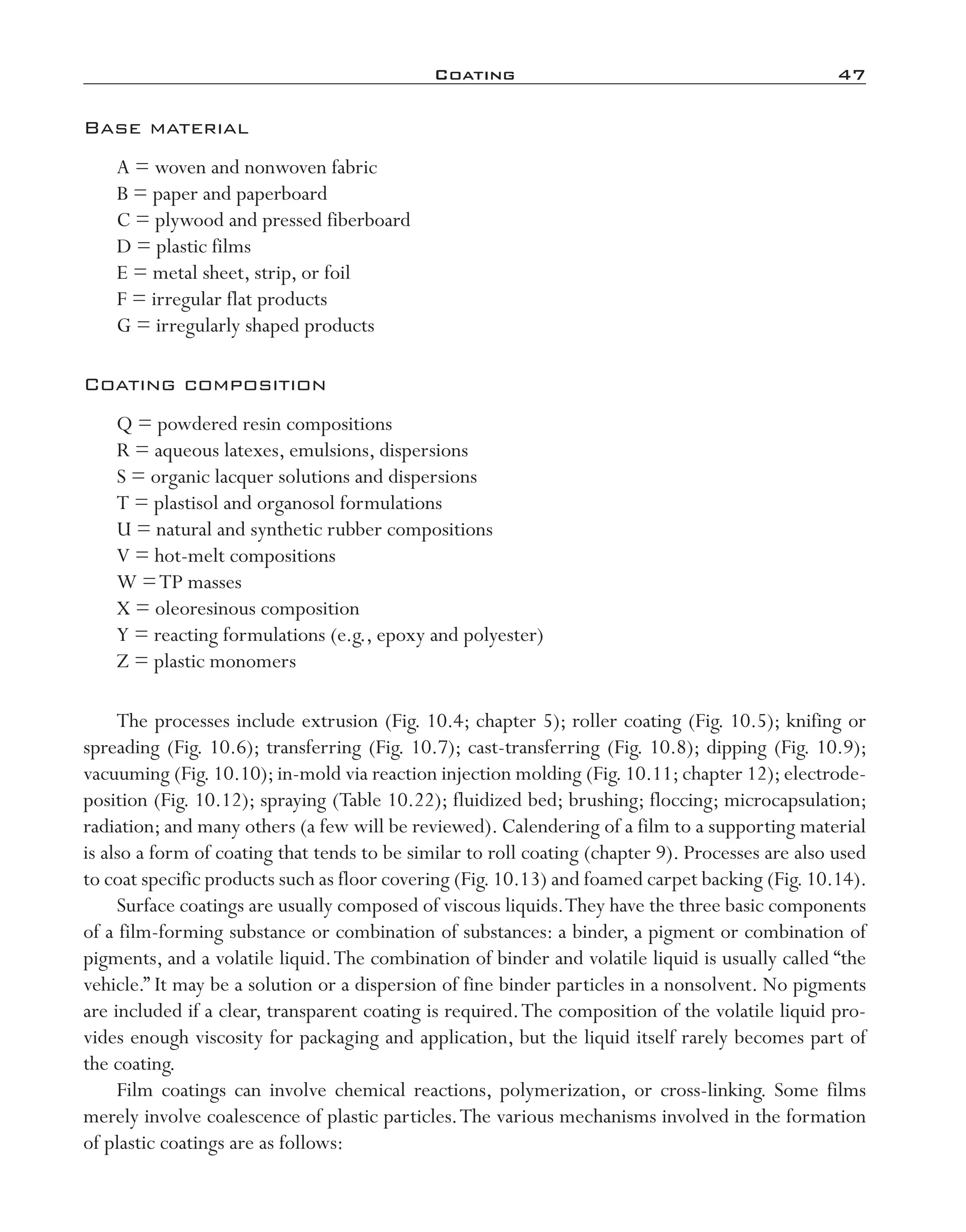 Coating	 47
Base material
A = woven and nonwoven fabric
B = paper and paperboard
C = plywood and pressed fiberboard
D = plastic films
E = metal sheet, strip, or foil
F = irregular flat products
G = irregularly shaped products
Coating composition
Q = powdered resin compositions
R = aqueous latexes, emulsions, dispersions
S = organic lacquer solutions and dispersions
T = plastisol and organosol formulations
U = natural and synthetic rubber compositions
V = hot-­melt compositions
W =TP masses
X = oleoresinous composition
Y = reacting formulations (e.g., epoxy and polyester)
Z = plastic monomers
The processes include extrusion (Fig. 10.4; chapter 5); roller coating (Fig. 10.5); knifing or
spreading (Fig. 10.6); transferring (Fig. 10.7); cast-­transferring (Fig. 10.8); dipping (Fig. 10.9);
vacuuming (Fig. 10.10); in-­mold via reaction injection molding (Fig. 10.11; chapter 12); electrode-
position (Fig. 10.12); spraying (Table 10.22); fluidized bed; brushing; floccing; microcapsulation;
radiation; and many others (a few will be reviewed). Calendering of a film to a supporting material
is also a form of coating that tends to be similar to roll coating (chapter 9). Processes are also used
to coat specific products such as floor covering (Fig.10.13) and foamed carpet backing (Fig.10.14).
Surface coatings are usually composed of viscous liquids.They have the three basic components
of a film-­forming substance or combination of substances: a binder, a pigment or combination of
pigments, and a volatile liquid.The combination of binder and volatile liquid is usually called “the
vehicle.” It may be a solution or a dispersion of fine binder particles in a nonsolvent. No pigments
are included if a clear, transparent coating is required.The composition of the volatile liquid pro-
vides enough viscosity for packaging and application, but the liquid itself rarely becomes part of
the coating.
Film coatings can involve chemical reactions, polymerization, or cross-­linking. Some films
merely involve coalescence of plastic particles.The various mechanisms involved in the formation
of plastic coatings are as follows:
imo-rosato2.indb 47 7/27/11 12:14 PM
 