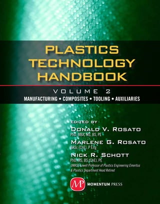 Plastics
TechnologY
Handbook
edited by
Donald V. Rosato
PhD, MBA, MS, BS, PE
Marlene G. Rosato
BASc (ChE), P Eng
Nick R. Schott
PhD, MS, BS (ChE), PE
UMASS Lowell Professor of Plastics Engineering Emeritus
& Plastics Department Head Retired
V O L U M E 2
Manufacturing • Composites • Tooling • Auxiliaries
ISBN: 978-1-60650-082-8
9 781606 500828
90000
Rosato
Rosato
Schott
VOLUME 2
Plastics
TechnologY
Handbook
MANUFACTURING • COMPOSITES
TOOLING • AUXILIARIES
www.momentumpress.net
This comprehensive two-volume handbook provides a simplified, practical, and
innovative approach to understanding the design and manufacture of plastic
products. It will expand the reader’s understanding of plastics technology by
defining and focusing on past, current, and future technical trends. In Volume
1, plastics behavior is presented so as to help readers fabricate products that
meet performance standards, low cost requirements, and profitability targets.
In this second volume, all major plastics compounding and forming technolo-
gies are presented—from mass production extrusion and injection processes to
specialty techniques like rotational molding, compression molding, spray mold-
ing, encapsulation, potting, ink screening, impregnation, and vacuum-assisted
liquid injection molding, among many others. A chapter on Coating provides all
the major forms of modifying surface properties of plastics for desired thermal,
physical and chemical behavior. A chapter on Casting focuses in all major meth-
ods of forming plastic melts in physical molds, including mold types, removal
molds and quality control issues. A unique chapter on Mold and Die Tooling
offers hard to find information on tool and die design specific to plastics manu-
facture--including detailed explanation on die design and use, tooling materials,
tool casting and machining, and a 41- page glossary of common die and tooling
terms. Finally, an extensive chapter on Auxiliary and Supplementary machines
and systems provides incredibly useful background—for everything from bond-
ing, chemical etching, cutting, and decorating to plastics machining, pelletiz-
ing, printing, polishing, stamping, vacuum debulking, welding, and many more
processes involved in bringing desired plastics products to market. This chapter
also extensively covers various means of mechanical assembly of plastics parts.
Over 15,000 subjects are reviewed with 1800 figures and 1400 tables. This
2,500 page, two-volume handbook will be of interest to a wide range of plas-
tics professionals: from plastics engineers to tool makers, fabricators, designers,
plant managers, materials suppliers, equipment suppliers, testing and quality
control personnel, and cost estimators. Moreover, this handbook provides an ex-
cellent introduction to students studying the plastics field.
Contents Synopsis: Preface, Coating, Casting, Reaction Injection Molding, Rota-
tional Molding, Compression Molding, Reinforced Plastic, Other Processes, Mold
and Die Tooling, Auxiliary and Secondary Equipment, Glossary, Further Reading.
Plastics TechnologY
Handbook
VOLUME 2: Manufacturing • Composites • Tooling • AuxiliarieS
Edited by Donald V. Rosato • Marlene G. Rosato • Nick R. Schott
 