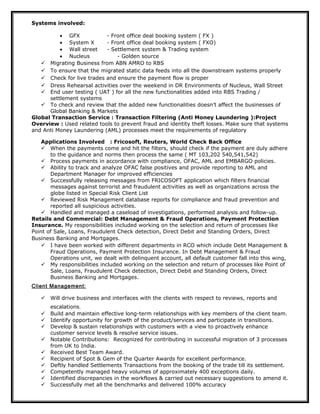 Systems involved:
• GFX - Front office deal booking system ( FX )
• System X - Front office deal booking system ( FXO)
• Wall street - Settlement system & Trading system
• Nucleus - Golden source
 Migrating Business from ABN AMRO to RBS
 To ensure that the migrated static data feeds into all the downstream systems properly
 Check for live trades and ensure the payment flow is proper
 Dress Rehearsal activities over the weekend in DR Environments of Nucleus, Wall Street
 End user testing ( UAT ) for all the new functionalities added into RBS Trading /
settlement systems
 To check and review that the added new functionalities doesn’t affect the businesses of
Global Banking & Markets
Global Transaction Service : Transaction Filtering (Anti Money Laundering ):Project
Overview : Used related tools to prevent fraud and identity theft losses. Make sure that systems
and Anti Money Laundering (AML) processes meet the requirements of regulatory
Applications Involved : Fricosoft, Reuters, World Check Back Office
 When the payments come and hit the filters, should check if the payment are duly adhere
to the guidance and norms then process the same ( MT 103,202 540,541,542)
 Process payments in accordance with compliance, OFAC, AML and EMBARGO policies.
 Ability to track and analyze OFAC false positives and provide reporting to AML and
Department Manager for improved efficiencies
 Successfully releasing messages from FRICOSOFT application which filters financial
messages against terrorist and fraudulent activities as well as organizations across the
globe listed in Special Risk Client List
 Reviewed Risk Management database reports for compliance and fraud prevention and
reported all suspicious activities.
 Handled and managed a caseload of investigations, performed analysis and follow-up.
Retails and Commercial: Debt Management & Fraud Operations, Payment Protection
Insurance. My responsibilities included working on the selection and return of processes like
Point of Sale, Loans, Fraudulent Check detection, Direct Debit and Standing Orders, Direct
Business Banking and Mortgages.
 I have been worked with different departments in RCO which include Debt Management &
Fraud Operations, Payment Protection Insurance. In Debt Management & Fraud
Operations unit, we dealt with delinquent account, all default customer fall into this wing,
 My responsibilities included working on the selection and return of processes like Point of
Sale, Loans, Fraudulent Check detection, Direct Debit and Standing Orders, Direct
Business Banking and Mortgages.
Client Management:
 Will drive business and interfaces with the clients with respect to reviews, reports and
escalations.
 Build and maintain effective long-term relationships with key members of the client team.
 Identify opportunity for growth of the product/services and participate in transitions.
 Develop & sustain relationships with customers with a view to proactively enhance
customer service levels & resolve service issues.
 Notable Contributions: Recognized for contributing in successful migration of 3 processes
from UK to India.
 Received Best Team Award.
 Recipient of Spot & Gem of the Quarter Awards for excellent performance.
 Deftly handled Settlements Transactions from the booking of the trade till its settlement.
 Competently managed heavy volumes of approximately 400 exceptions daily.
 Identified discrepancies in the workflows & carried out necessary suggestions to amend it.
 Successfully met all the benchmarks and delivered 100% accuracy
 