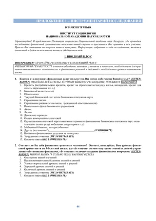 44
ПРИЛОЖЕНИЕ 1 – ИНСТРУМЕНТАРИЙ ИССЛЕДОВАНИЯ
БЛАНК ИНТЕРВЬЮ
ИНСТИТУТ СОЦИОЛОГИИ
НАЦИОНАЛЬНОЙ АКАДЕМИИ НАУК БЕЛАРУСИ
Здравствуйте! Я представляю Институт социологии Национальной академии наук Беларуси. Мы проводим
исследование финансовой грамотности населения нашей страны и приглашаем Вас принять в нем участие.
Просим Вас ответить на вопросы нашего интервью. Информация, собранная в ходе исследования, является
анонимной и будет использована только в обобщенном виде.
I. ВВОДНЫЙ БЛОК
ИНТЕРВЬЮЕР! ЗАЧИТАЙТЕ РЕСПОНДЕНТУ СЛЕДУЮЩИЙ ТЕКСТ:
ФИНАНСОВАЯ ГРАМОТНОСТЬ означает обладание знаниями, умениями и навыками, необходимыми для при-
нятия ответственных экономических и финансовых решений и действий с необходимым уровнем компетент-
ности
1. Какими из следующих финансовых услуг пользуетесь Вы лично либо члены Вашей семьи? ИНТЕР-
ВЬЮЕР! ОТМЕТЬТЕ ВСЕ ОТВЕТЫ, КОТОРЫЕ ВЫБЕРЕТ РЕСПОНДЕНТ. ПОКАЖИТЕ КАРТОЧКУ 1
1. Кредиты (потребительские кредиты, кредит на строительство/покупку жилья, автокредит, кредит для
оплаты образования и т.д.)
2. Банковский вклад/депозит
3. Обмен валют
4. Текущий банковский счет и/или банковская платежная карта
5. Страхование жизни
6. Страхование рисков (в том числе, гражданской ответственности)
7. Инвестиция в фонд банковского управления
8. Акция
9. Лизинг
10. Денежные переводы
11. Оплата коммунальных платежей
12. Осуществление платежей через платежные терминалы (пополнение банковских платежных карт, опла-
та счетов, оплата услуг мобильных операторов и т.д.)
13. Мобильный банкинг, интернет-банкинг
14. Другое (что именно?)___________________________________(НАПИШИТЕ)
15. Никакими финансовыми услугами не пользуюсь
16. Затрудняюсь ответить (НЕ ЗАЧИТЫВАТЬ)
17. Отказ от ответа (НЕ ЗАЧИТЫВАТЬ)
2. Считаете ли Вы себя финансово грамотным человеком? Оцените, пожалуйста, Ваш уровень финан-
совой грамотности по 5-балльной шкале, где «1» означает полное отсутствие знаний и умений управ-
ления собственными финансами, «5» означает отличное владение финансовыми вопросами. ИНТЕР-
ВЬЮЕР! МОЖНО ВЫБРАТЬ ТОЛЬКО ОДИН ВАРИАНТ ОТВЕТА
1. Отсутствие знаний и умений
2. Неудовлетворительный уровень знаний и умений
3. Удовлетворительный уровень знаний и умений
4. Хороший уровень знаний и умений
5. Отличный уровень знаний и умений
6. Затрудняюсь ответить (НЕ ЗАЧИТЫВАТЬ)
7. Отказ от ответа (НЕ ЗАЧИТЫВАТЬ)
 