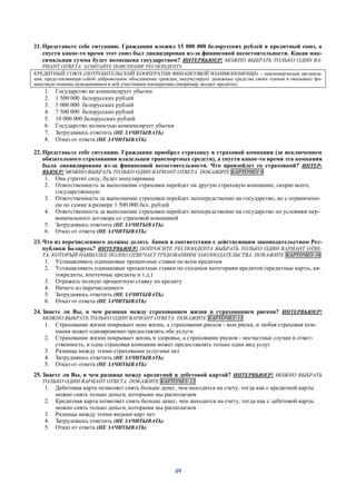 49
21. Представьте себе ситуацию. Гражданин вложил 15 000 000 белорусских рублей в кредитный союз, а
спустя какое-то время этот союз был ликвидирован из-за финансовой несостоятельности. Какая мак-
симальная сумма будет возмещена государством? ИНТЕРВЬЮЕР! МОЖНО ВЫБРАТЬ ТОЛЬКО ОДИН ВА-
РИАНТ ОТВЕТА. ЗАЧИТАЙТЕ ПОЯСНЕНИЕ РЕСПОНДЕНТУ
КРЕДИТНЫЙ СОЮЗ (ПОТРЕБИТЕЛЬСКИЙ КООПЕРАТИВ ФИНАНСОВОЙ ВЗАИМОПОМОЩИ) – некоммерческая организа-
ция, представляющая собой добровольное объединение граждан; аккумулирует денежные средства своих членов и оказывает фи-
нансовую помощь нуждающимся в ней участникам кооператива (например, выдает кредиты).
1. Государство не компенсирует убытки
2. 1 500 000 белорусских рублей
3. 5 000 000 белорусских рублей
4. 7 500 000 белорусских рублей
5. 10 000 000 белорусских рублей
6. Государство полностью компенсирует убытки
7. Затрудняюсь ответить (НЕ ЗАЧИТЫВАТЬ)
8. Отказ от ответа (НЕ ЗАЧИТЫВАТЬ)
22. Представьте себе ситуацию. Гражданин приобрел страховку в страховой компании (за исключением
обязательного страхования владельцев транспортных средств), а спустя какое-то время эта компания
была ликвидирована из-за финансовой несостоятельности. Что произойдет со страховкой? ИНТЕР-
ВЬЮЕР! МОЖНО ВЫБРАТЬ ТОЛЬКО ОДИН ВАРИАНТ ОТВЕТА. ПОКАЖИТЕ КАРТОЧКУ 9
1. Она утратит силу, будет аннулирована
2. Ответственность за выполнение страховки перейдет на другую страховую компанию, скорее всего,
государственную
3. Ответственность за выполнение страховки перейдет непосредственно на государство, но с ограничени-
ем по сумме в размере 1 500 000 бел. рублей
4. Ответственность за выполнение страховки перейдет непосредственно на государство по условиям пер-
воначального договора со страховой компанией
5. Затрудняюсь ответить (НЕ ЗАЧИТЫВАТЬ)
6. Отказ от ответа (НЕ ЗАЧИТЫВАТЬ)
23. Что из перечисленного должны делать банки в соответствии с действующим законодательством Рес-
публики Беларусь? ИНТЕРВЬЮЕР! ПОПРОСИТЕ РЕСПОНДЕНТА ВЫБРАТЬ ТОЛЬКО ОДИН ВАРИАНТ ОТВЕ-
ТА, КОТОРЫЙ НАИБОЛЕЕ ПОЛНО ОТВЕЧАЕТ ТРЕБОВАНИЯМ ЗАКОНОДАТЕЛЬСТВА. ПОКАЖИТЕ КАРТОЧКУ 10
1. Устанавливать одинаковые процентные ставки по всем кредитам
2. Устанавливать одинаковые процентные ставки по сходным категориям кредитов (кредитные карты, ав-
токредиты, ипотечные кредиты и т.д.)
3. Отражать полную процентную ставку по кредиту
4. Ничего из перечисленного
5. Затрудняюсь ответить (НЕ ЗАЧИТЫВАТЬ)
6. Отказ от ответа (НЕ ЗАЧИТЫВАТЬ)
24. Знаете ли Вы, в чем разница между страхованием жизни и страхованием рисков? ИНТЕРВЬЮЕР!
МОЖНО ВЫБРАТЬ ТОЛЬКО ОДИН ВАРИАНТ ОТВЕТА. ПОКАЖИТЕ КАРТОЧКУ 11
1. Страхование жизни покрывает мою жизнь, а страхование рисков - мои риски, и любая страховая ком-
пания может одновременно предоставлять обе услуги
2. Страхование жизни покрывает жизнь и здоровье, а страхование рисков - несчастные случаи и ответ-
ственность, и одна страховая компания может предоставлять только один вид услуг
3. Разницы между этими страховыми услугами нет
4. Затрудняюсь ответить (НЕ ЗАЧИТЫВАТЬ)
5. Отказ от ответа (НЕ ЗАЧИТЫВАТЬ)
25. Знаете ли Вы, в чем разница между кредитной и дебетовой картой? ИНТЕРВЬЮЕР! МОЖНО ВЫБРАТЬ
ТОЛЬКО ОДИН ВАРИАНТ ОТВЕТА. ПОКАЖИТЕ КАРТОЧКУ 12
1. Дебетовая карта позволяет снять больше денег, чем находится на счету, тогда как с кредитной карты
можно снять только деньги, которыми мы располагаем
2. Кредитная карта позволяет снять больше денег, чем находится на счету, тогда как с дебетовой карты
можно снять только деньги, которыми мы располагаем
3. Разницы между этими видами карт нет
4. Затрудняюсь ответить (НЕ ЗАЧИТЫВАТЬ)
5. Отказ от ответа (НЕ ЗАЧИТЫВАТЬ)
 