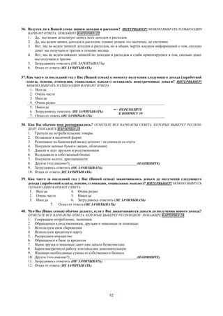 52
36. Ведутся ли в Вашей семье записи доходов и расходов? ИНТЕРВЬЮЕР! МОЖНО ВЫБРАТЬ ТОЛЬКО ОДИН
ВАРИАНТ ОТВЕТА. ПОКАЖИТЕ КАРТОЧКУ 22
1. Да, мы ведем детальную запись всех доходов и расходов
2. Да, мы ведем запись доходов и расходов, однако делаем это частично, не системно
3. Нет, мы не ведем записей доходов и расходов, но в общих чертах владеем информацией о том, сколько
денег мы получаем и тратим в течение месяца
4. Нет, мы не ведем никаких записей по доходам и расходам и слабо ориентируемся в том, сколько денег
мы получаем и тратим
5. Затрудняюсь ответить (НЕ ЗАЧИТЫВАТЬ)
6. Отказ от ответа (НЕ ЗАЧИТЫВАТЬ)
37. Как часто за последний год у Вас (Вашей семьи) к моменту получения следующего дохода (заработной
платы, пенсии, стипендии, социальных выплат) оставались неистраченные деньги? ИНТЕРВЬЮЕР!
МОЖНО ВЫБРАТЬ ТОЛЬКО ОДИН ВАРИАНТ ОТВЕТА
1. Всегда
2. Очень часто
3. Иногда
4. Очень редко
5. Никогда
6. Затрудняюсь ответить (НЕ ЗАЧИТЫВАТЬ)
7. Отказ от ответа (НЕ ЗАЧИТЫВАТЬ)
═> ПЕРЕХОДИТЕ
К ВОПРОСУ 39
38. Как Вы обычно ими распоряжались? ОТМЕТЬТЕ ВСЕ ВАРИАНТЫ ОТВЕТА, КОТОРЫЕ ВЫБЕРЕТ РЕСПОН-
ДЕНТ. ПОКАЖИТЕ КАРТОЧКУ 23
1. Тратили на потребительские товары
2. Оставляли в наличной форме
3. Размещали на банковский вклад/депозит / не снимали со счета
4. Покупали ценные бумаги (акции, облигации)
5. Давали в долг друзьям и родственникам
6. Вкладывали в собственный бизнес
7. Покупали золото, драгоценности
8. Другое (что именно?)____________________________________(НАПИШИТЕ)
9. Затрудняюсь ответить (НЕ ЗАЧИТЫВАТЬ)
10. Отказ от ответа (НЕ ЗАЧИТЫВАТЬ)
39. Как часто за последний год у Вас (Вашей семьи) заканчивались деньги до получения следующего
дохода (заработной платы, пенсии, стипендии, социальных выплат)? ИНТЕРВЬЮЕР! МОЖНО ВЫБРАТЬ
ТОЛЬКО ОДИН ВАРИАНТ ОТВЕТА
1. Всегда
2. Очень часто
3. Иногда
4. Очень редко
5. Никогда
6. Затрудняюсь ответить (НЕ ЗАЧИТЫВАТЬ)
7. Отказ от ответа (НЕ ЗАЧИТЫВАТЬ)
40. Что Вы (Ваше семья) обычно делаете, если у Вас заканчиваются деньги до получения нового дохода?
ОТМЕТЬТЕ ВСЕ ВАРИАНТЫ ОТВЕТА, КОТОРЫЕ ВЫБЕРЕТ РЕСПОНДЕНТ. ПОКАЖИТЕ КАРТОЧКУ 24
1. Сокращаем потребление, экономим
2. Обращаемся к родственникам, друзьям и знакомым за помощью
3. Используем свои сбережения
4. Используем кредитную карту
5. Распродаем имущество
6. Обращаемся в банк за кредитом
7. Наши друзья и знакомые дают нам деньги безвозмездно
8. Берем внеурочную работу или находим дополнительную
9. Изымаем необходимые суммы из собственного бизнеса
10. Другое (что именно?)____________________________________(НАПИШИТЕ)
11. Затрудняюсь ответить (НЕ ЗАЧИТЫВАТЬ)
12. Отказ от ответа (НЕ ЗАЧИТЫВАТЬ)
 