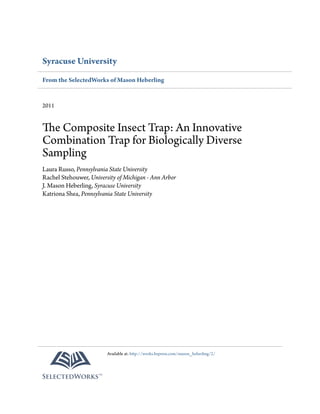 Syracuse University
From the SelectedWorks of Mason Heberling
2011
The Composite Insect Trap: An Innovative
Combination Trap for Biologically Diverse
Sampling
Laura Russo, Pennsylvania State University
Rachel Stehouwer, University of Michigan - Ann Arbor
J. Mason Heberling, Syracuse University
Katriona Shea, Pennsylvania State University
Available at: http://works.bepress.com/mason_heberling/2/
 