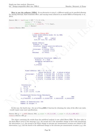 No
com
m
ercialuse
Single-case data analysis: Resources
6.6 Design-comparable eﬀect size: PHS d Manolov, Moeyaert, & Evans
How to use the software (MB4): As an alternative to step 3, a diﬀerent model can be speciﬁed allowing
for varying intercept, ﬁxed treatment eﬀect, and varying trend (referred to as model MB4 in Pustejovsky et al.,
2014).
Sherer.MB4 <- lme(fixed = DVY ~ T + D + Dt,
random = ~ T | Case,
correlation = corAR1(0, ~ T | Case),
data = Sherer)
summary(Sherer.MB4)
In this case, the fourth step - the use of the g REML() function for obtaining the value of the eﬀect size index
- would require some more speciﬁcations.
Sherer.MB4_g <- g_REML(Sherer.MB4, p_const = c(0,1,0,16), r_const = c(1,0,1,256,32))
summary(Sherer.MB4_g)
The object containing the results from the multilevel analysis is now called Sherer.MB4. The ﬁrst value in
the ﬁxed eﬀects vector is the intercept (γ00), the second one is the immediate change in level with introducing
the intervention (γ10), the second is the linear change in outcome per measurement occasion not related to the
intervention (γ20), and the fourth is the additional change in the outcome per measurement occasion (γ30), due
Page 96
 