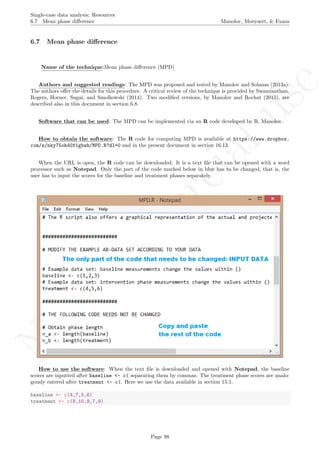No
com
m
ercialuse
Single-case data analysis: Resources
6.7 Mean phase diﬀerence Manolov, Moeyaert, & Evans
6.7 Mean phase diﬀerence
Name of the technique:Mean phase diﬀerence (MPD)
Authors and suggested readings: The MPD was proposed and tested by Manolov and Solanas (2013a).
The authors oﬀer the details for this procedure. A critical review of the technique is provided by Swaminathan,
Rogers, Horner, Sugai, and Smolkowski (2014). Two modiﬁed versions, by Manolov and Rochat (2015), are
described also in this document in section 6.8.
Software that can be used: The MPD can be implemented via an R code developed by R. Manolov.
How to obtain the software: The R code for computing MPD is available at https://www.dropbox.
com/s/nky75oh40f1gbwh/MPD.R?dl=0 and in the present document in section 16.13.
When the URL is open, the R code can be downloaded. It is a text ﬁle that can be opened with a word
processor such as Notepad. Only the part of the code marked below in blue has to be changed, that is, the
user has to input the scores for the baseline and treatment phases separately.
How to use the software: When the text ﬁle is downloaded and opened with Notepad, the baseline
scores are inputted after baseline <- c( separating them by commas. The treatment phase scores are analo-
gously entered after treatment <- c(. Here we use the data available in section 15.1.
baseline <- c(4,7,5,6)
treatment <- c(8,10,9,7,9)
Page 98
 