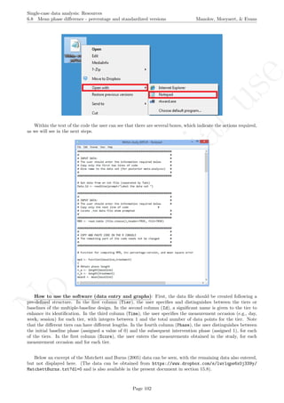 No
com
m
ercialuse
Single-case data analysis: Resources
6.8 Mean phase diﬀerence - percentage and standardized versions Manolov, Moeyaert, & Evans
Within the text of the code the user can see that there are several boxes, which indicate the actions required,
as we will see in the next steps.
How to use the software (data entry and graphs): First, the data ﬁle should be created following a
pre-deﬁned structure. In the ﬁrst column (Tier), the user speciﬁes and distinguishes between the tiers or
baselines of the multiple-baseline design. In the second column (Id), a signiﬁcant name is given to the tier to
enhance its identiﬁcation. In the third column (Time), the user speciﬁes the measurement occasion (e.g., day,
week, session) for each tier, with integers between 1 and the total number of data points for the tier. Note
that the diﬀerent tiers can have diﬀerent lengths. In the fourth column (Phase), the user distinguishes between
the initial baseline phase (assigned a value of 0) and the subsequent intervention phase (assigned 1), for each
of the tiers. In the ﬁrst column (Score), the user enters the measurements obtained in the study, for each
measurement occasion and for each tier.
Below an excerpt of the Matchett and Burns (2005) data can be seen, with the remaining data also entered,
but not displayed here. (The data can be obtained from https://www.dropbox.com/s/lwrlqps6x0j339y/
MatchettBurns.txt?dl=0 and is also available in the present document in section 15.8).
Page 102
 