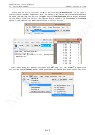 No
com
m
ercialuse
Single-case data analysis: Resources
2.2 Working with datasets Manolov, Moeyaert, & Evans
We here show two ways of loading data into R via the menus of the R-Commander. The ﬁrst option is
only useful for data ﬁles with the extension .RData (i.e., created in R). We ﬁrst run textbfR-Commander using
the option Load package from the menu Packages. Once the R-Commander window is open, we choose
the Load data set option from the menu Data. Here we show an example of the data included in the scdhlm
package (https://github.com/jepusto/scdhlm) that we will later illustrate.
Given that we usually work with data ﬁles created in SPSS R
(IBM Corp., 2012), Excel R
, or with a simple
word processor such as Notepad, another option is more useful: the Import data option from the Data menu:
Page 7
 