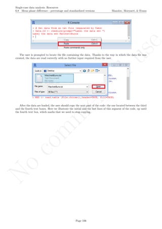 No
com
m
ercialuse
Single-case data analysis: Resources
6.8 Mean phase diﬀerence - percentage and standardized versions Manolov, Moeyaert, & Evans
The user is prompted to locate the ﬁle containing the data. Thanks to the way in which the data ﬁle was
created, the data are read correctly with no further input required from the user.
After the data are loaded, the user should copy the next part of the code: the one located between the third
and the fourth text boxes. Here we illustrate the initial and the last lines of this segment of the code, up until
the fourth text box, which marks that we need to stop copying.
Page 106
 