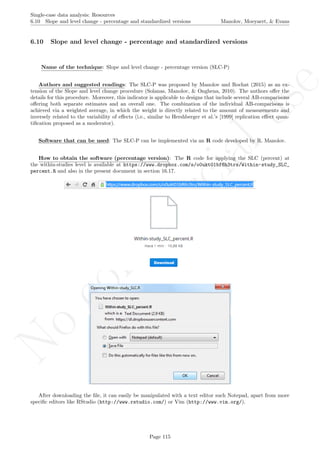 No
com
m
ercialuse
Single-case data analysis: Resources
6.10 Slope and level change - percentage and standardized versions Manolov, Moeyaert, & Evans
6.10 Slope and level change - percentage and standardized versions
Name of the technique: Slope and level change - percentage version (SLC-P)
Authors and suggested readings: The SLC-P was proposed by Manolov and Rochat (2015) as an ex-
tension of the Slope and level change procedure (Solanas, Manolov, & Onghena, 2010). The authors oﬀer the
details for this procedure. Moreover, this indicator is applicable to designs that include several AB-comparisons
oﬀering both separate estimates and an overall one. The combination of the individual AB-comparisons is
achieved via a weighted average, in which the weight is directly related to the amount of measurements and
inversely related to the variability of eﬀects (i.e., similar to Hershberger et al.’s [1999] replication eﬀect quan-
tiﬁcation proposed as a moderator).
Software that can be used: The SLC-P can be implemented via an R code developed by R. Manolov.
How to obtain the software (percentage version): The R code for applying the SLC (percent) at
the within-studies level is available at https://www.dropbox.com/s/o0ukt01bf6h3trs/Within-study_SLC_
percent.R and also in the present document in section 16.17.
After downloading the ﬁle, it can easily be manipulated with a text editor such Notepad, apart from more
speciﬁc editors like RStudio (http://www.rstudio.com/) or Vim (http://www.vim.org/).
Page 115
 