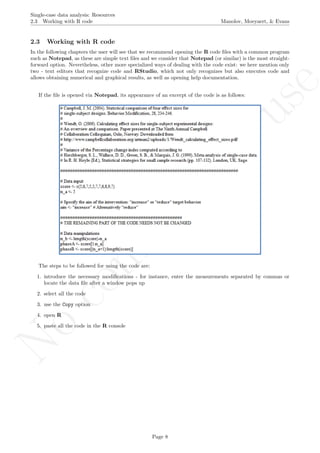 No
com
m
ercialuse
Single-case data analysis: Resources
2.3 Working with R code Manolov, Moeyaert, & Evans
2.3 Working with R code
In the following chapters the user will see that we recommend opening the R code ﬁles with a common program
such as Notepad, as these are simple text ﬁles and we consider that Notepad (or similar) is the most straight-
forward option. Nevertheless, other more specialized ways of dealing with the code exist: we here mention only
two - text editors that recognize code and RStudio, which not only recognizes but also executes code and
allows obtaining numerical and graphical results, as well as opening help documentation.
If the ﬁle is opened via Notepad, its appearance of an excerpt of the code is as follows:
The steps to be followed for using the code are:
1. introduce the necessary modiﬁcations - for instance, enter the measurements separated by commas or
locate the data ﬁle after a window pops up
2. select all the code
3. use the Copy option
4. open R
5. paste all the code in the R console
Page 8
 