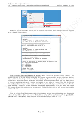 No
com
m
ercialuse
Single-case data analysis: Resources
6.10 Slope and level change - percentage and standardized versions Manolov, Moeyaert, & Evans
Within the text of the code the user can see that there are several boxes, which indicate the actions required,
as we will see in the next steps.
How to use the software (data entry graphs): First, the data ﬁle should be created following a pre-
deﬁned structure. In the ﬁrst column (Tier), the user speciﬁes and distinguishes between the tiers or baselines
of the multiple-baseline design. In the second column (Id), a signiﬁcant name is given to the tier to enhance its
identiﬁcation. In the third column (Time), the user speciﬁes the measurement occasion (e.g., day, week, session)
for each tier, with integers between 1 and the total number of data points for the tier. Note that the diﬀerent
tiers can have diﬀerent lengths. In the fourth column (Phase), the user distinguishes between the initial baseline
phase (assigned a value of 0) and the subsequent intervention phase (assigned 1), for each of the tiers. In the
ﬁrst column (Score), the user enters the measurements obtained in the study, for each measurement occasion
and for each tier.
Below an excerpt of the Matchett and Burns (2005) data can be seen, with the remaining data also entered,
but not displayed here. (The data can be obtained from https://www.dropbox.com/s/lwrlqps6x0j339y/
MatchettBurns.txt?dl=0 and is also available in the present document in section 15.8).
Page 116
 
