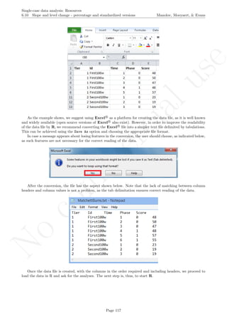 No
com
m
ercialuse
Single-case data analysis: Resources
6.10 Slope and level change - percentage and standardized versions Manolov, Moeyaert, & Evans
As the example shows, we suggest using Excel R
as a platform for creating the data ﬁle, as it is well known
and widely available (open source versions of Excel R
also exist). However, in order to improve the readability
of the data ﬁle by R, we recommend converting the Excel R
ﬁle into a simpler text ﬁle delimited by tabulations.
This can be achieved using the Save As option and choosing the appropriate ﬁle format.
In case a message appears about losing features in the conversion, the user should choose, as indicated below,
as such features are not necessary for the correct reading of the data.
After the conversion, the ﬁle has the aspect shown below. Note that the lack of matching between column
headers and column values is not a problem, as the tab delimitation ensures correct reading of the data.
Once the data ﬁle is created, with the columns in the order required and including headers, we proceed to
load the data in R and ask for the analyses. The next step is, thus, to start R.
Page 117
 