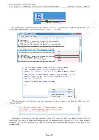 No
com
m
ercialuse
Single-case data analysis: Resources
6.10 Slope and level change - percentage and standardized versions Manolov, Moeyaert, & Evans
To use the code, we will copy and paste diﬀerent parts of it in several steps. First, we copy the ﬁrst two
lines (between the ﬁrst two text boxes) and paste them in the R console.
After pasting these ﬁrst two lines, the user is prompted to give a name to the data set. Here, we wrote
“MatchettBurns”.
The reader is adverted that each new copy-paste operation is marked by text boxes, which indicate the limits
of the code that has to be copied and pasted and also the actions required. Now we move to the code between
the second and the third text boxes: we copy the next line of code from the ﬁle containing it and paste it into
the R console.
Page 118
 