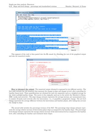 No
com
m
ercialuse
Single-case data analysis: Resources
6.10 Slope and level change - percentage and standardized versions Manolov, Moeyaert, & Evans
This segment of the code is then pasted into the R console for obtaining the rest of the graphical output
and also the numerical results.
How to interpret the output: The numerical output obtained is expressed in two diﬀerent metrics. The
ﬁrst table includes the raw measures that represent the change in slope and change in level, after controlling for
baseline linear trend. These quantiﬁcations are obtained for each tier separately and as a weighted average for
the whole multiple-baseline design. The metric is the originally used one in the article (for Matchett & Burns,
2009: words read correctly). The slope change estimate represents the average increase, per measurement time,
in number of words read correctly after the intervention - i.e., it quantiﬁes a progressive change. The net level
change represents the average diﬀerence between the intervention and baseline phases, after taking into account
the change in slope.
The second table includes the percentage-versions of the SLC. The percentage slope change estimate repre-
sents the average relative increase of intervention phase slope as compared to the baseline slope. The percentage
level change estimate represents the average relative increase of the intervention level as compared to the baseline
level, after controlling for baseline and treatment linear slopes.
Page 122
 