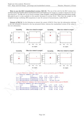 No
com
m
ercialuse
Single-case data analysis: Resources
6.10 Slope and level change - percentage and standardized versions Manolov, Moeyaert, & Evans
How to use the SLC (standardized version: SLC-S): The use of the code for the SLC version stan-
dardized using the baseline phase standard deviation and employing tier length as a weight is identical to the one
described here. The R code can be found at https://www.dropbox.com/s/74lr9j2keclrec0/Within-study_
SLC_std.R and it is also available in the present document in section 16.18. Note that the weight for the
weighted average combining AB-comparisons is only the amount of measurements, unlike SLC-P.
Output of SLC-S: In the following we present the output of SLC-S. Note that the information referring
to the raw estimates is identical to the one presented before, whereas the standardized version of the values is
the new information.
Page 124
 