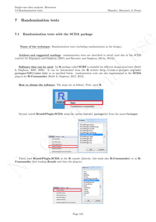 No
com
m
ercialuse
Single-case data analysis: Resources
7.0 Randomization tests Manolov, Moeyaert, & Evans
7 Randomization tests
7.1 Randomization tests with the SCDA package
Name of the technique: Randomization tests (including randomization in the design).
Authors and suggested readings: randomization tests are described in detail (and also in the SCED
context) by Edgington and Onghena (2007) and Heyvaert and Onghena (2014a, 2014b).
Software that can be used: An R package called SCRT is available for diﬀerent design structures (Bult´e
& Onghena, 2008; 2009). It can be downloaded from the R website http://cran.r-project.org/web/
packages/SCRT/index.html or as speciﬁed below. randomization tests are also implemented in the SCDA
plug-in for R-Commander (Bult´e & Onghena, 2012, 2013).
How to obtain the software: The steps are as follows. First, open R.
Second, install RcmdrPlugin.SCDA using the option Install package(s) from the menu Packages.
Third, load RcmdrPlugin.SCDA in the R console (directly; this loads also R-Commander) or in R-
Commander (ﬁrst loading Rcmdr and then the plug-in).
Page 125
 