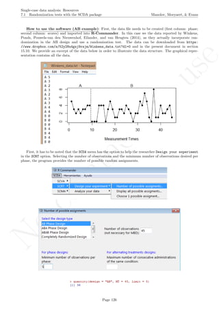 No
com
m
ercialuse
Single-case data analysis: Resources
7.1 Randomization tests with the SCDA package Manolov, Moeyaert, & Evans
How to use the software (AB example): First, the data ﬁle needs to be created (ﬁrst column: phase;
second column: scores) and imported into R-Commander. In this case we the data reported by Winkens,
Ponds, Pouwels-van den Nieuwenhof, Eilander, and van Heugten (2014), as they actually incorporate ran-
domization in the AB design and use a randomization test. The data can be downloaded from https:
//www.dropbox.com/s/52y28u4gxj9rsjm/Winkens_data.txt?dl=0 and in the present document in section
15.10. We provide an excerpt of the data below in order to illustrate the data structure. The graphical repre-
sentation contains all the data.
First, it has to be noted that the SCDA menu has the option to help the researcher Design your experiment
in the SCRT option. Selecting the number of observations and the minimum number of observations desired per
phase, the program provides the number of possible random assignments.
Page 126
 