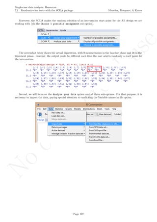 No
com
m
ercialuse
Single-case data analysis: Resources
7.1 Randomization tests with the SCDA package Manolov, Moeyaert, & Evans
Moreover, the SCDA makes the random selection of an intervention start point for the AB design we are
working with (via the Choose 1 possible assignment sub-option).
The screenshot below shows the actual bipartition, with 9 measurements in the baseline phase and 36 in the
treatment phase. However, the output could be diﬀerent each time the user selects randomly a start point for
the intervention.
Second, we will focus on the Analyze your data option and all three sub-options. For that purpose, it is
necessary to import the data, paying special attention to unclicking the Variable names in ﬁle option.
Page 127
 
