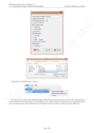 No
com
m
ercialuse
Single-case data analysis: Resources
7.1 Randomization tests with the SCDA package Manolov, Moeyaert, & Evans
Afterwards, the SCDA plug-in is used.
For obtaining the value of the Observed test statistic it is only necessary to specify the design and type
of test statistic to use. For instance, in the Winkens et al. (2014) study the objective was to reduce behaviour,
thus, the phase B mean was subtracted from the phase A mean in order to obtain a positive diﬀerence.
Page 128
 