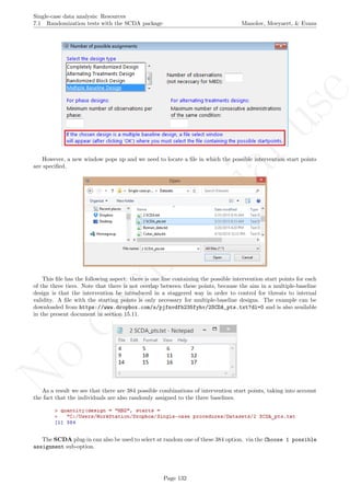 No
com
m
ercialuse
Single-case data analysis: Resources
7.1 Randomization tests with the SCDA package Manolov, Moeyaert, & Evans
However, a new window pops up and we need to locate a ﬁle in which the possible intervention start points
are speciﬁed.
This ﬁle has the following aspect: there is one line containing the possible intervention start points for each
of the three tiers. Note that there is not overlap between these points, because the aim in a multiple-baseline
design is that the intervention be introduced in a staggered way in order to control for threats to internal
validity. A ﬁle with the starting points is only necessary for multiple-baseline designs. The example can be
downloaded from https://www.dropbox.com/s/pjfnvdfb235fyhv/2SCDA_pts.txt?dl=0 and is also available
in the present document in section 15.11.
As a result we see that there are 384 possible combinations of intervention start points, taking into account
the fact that the individuals are also randomly assigned to the three baselines.
The SCDA plug-in can also be used to select at random one of these 384 option. via the Choose 1 possible
assignment sub-option.
Page 132
 