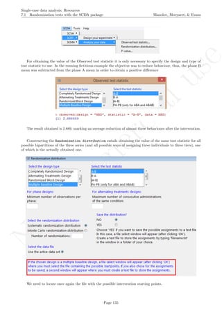 No
com
m
ercialuse
Single-case data analysis: Resources
7.1 Randomization tests with the SCDA package Manolov, Moeyaert, & Evans
For obtaining the value of the Observed test statistic it is only necessary to specify the design and type of
test statistic to use. In the running ﬁctitious example the objective was to reduce behaviour, thus, the phase B
mean was subtracted from the phase A mean in order to obtain a positive diﬀerence
The result obtained is 2.889, marking an average reduction of almost three behaviours after the intervention.
Constructing the Randomization distribution entails obtaining the value of the same test statistic for all
possible bipartitions of the three series (and all possible ways of assigning three individuals to three tiers), one
of which is the actually obtained one.
We need to locate once again the ﬁle with the possible intervention starting points.
Page 135
 