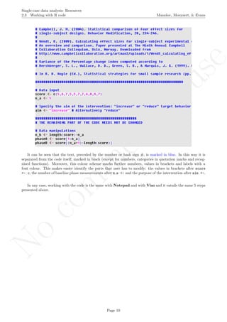 No
com
m
ercialuse
Single-case data analysis: Resources
2.3 Working with R code Manolov, Moeyaert, & Evans
It can be seen that the text, preceded by the number or hash sign #, is marked in blue. In this way it is
separated from the code itself, marked in black (except for numbers, categories in quotation marks and recog-
nised functions). Moreover, this colour scheme marks further numbers, values in brackets and labels with a
font colour. This makes easier identify the parts that user has to modify: the values in brackets after score
<- c, the number of baseline phase measurements after n a <- and the purpose of the intervention after aim <-.
In any case, working with the code is the same with Notepad and with Vim and it entails the same 5 steps
presented above.
Page 10
 