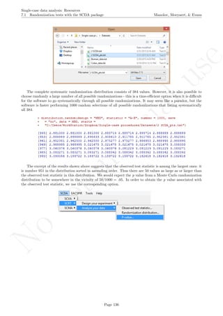 No
com
m
ercialuse
Single-case data analysis: Resources
7.1 Randomization tests with the SCDA package Manolov, Moeyaert, & Evans
The complete systematic randomization distribution consists of 384 values. However, it is also possible to
choose randomly a large number of all possible randomizations - this is a time-eﬃcient option when it is diﬃcult
for the software to go systematically through all possible randomizations. It may seem like a paradox, but the
software is faster performing 1000 random selections of all possible randomizations that listing systematically
all 384.
The excerpt of the results shown above suggests that the observed test statistic is among the largest ones: it
is number 951 in the distribution sorted in ascending order. Thus there are 50 values as large as or larger than
the observed test statistic in this distribution. We would expect the p value from a Monte Carlo randomization
distribution to be somewhere in the vicinity of 50/1000 = .05. In order to obtain the p value associated with
the observed test statistic, we use the corresponding option.
Page 136
 