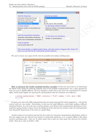No
com
m
ercialuse
Single-case data analysis: Resources
7.1 Randomization tests with the SCDA package Manolov, Moeyaert, & Evans
We need to locate once again the ﬁle with the possible intervention starting points.
How to interpret the results (multiple-baseline example): In this case, given that we are illustrating
the Monte Carlo option for selecting randomly some of the possible randomizations, the p value obtained by
each user may be slightly diﬀerent. We here obtained a results that is just above the conventional 5% nominal
alpha, which would suggest not rejecting the null hypothesis that the treatment was ineﬀective.
It can be seen that with 1000 randomizations the previously presented list which suggested p = .05 and the
current result are very similar. Nevertheless, in this case the small diﬀerence would imply making a diﬀerent
statistical decision. It is up to the user to decide whether a new Monte Carlo randomization distribution is war-
ranted for gaining further evidence about the likelihood of the observed test statistic under the null hypothesis
that all possible bipartitions of the series are equally likely.
Another option is to be patient and wait for the results of a systematic randomization distribution, which in
this case suggest that the observed test statistic is statistically signiﬁcant, as it is number 366th in 384 values
sorted in ascending order - there are 18 values larger than it plus one value equal (the observed test statistic
itself). Thus the p value is 19/384 .049.
Page 137
 