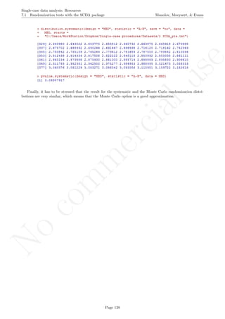 No
com
m
ercialuse
Single-case data analysis: Resources
7.1 Randomization tests with the SCDA package Manolov, Moeyaert, & Evans
Finally, it has to be stressed that the result for the systematic and the Monte Carlo randomization distri-
butions are very similar, which means that the Monte Carlo option is a good approximation.
Page 138
 