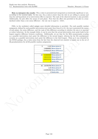 No
com
m
ercialuse
Single-case data analysis: Resources
7.2 Randomization tests with ExPRT Manolov, Moeyaert, & Evans
How to interpret the results: The p value is presented and categorised as statistically signiﬁcant or not,
according to the nominal alpha. In this case, the p value is lower than the risk we are willing to assume and
thus the null hypothesis of no intervention eﬀect is rejected. The rank of the observed statistic is also provided.
Additionally, the plot oﬀers the means of each phase. Note that the eﬀect size provided in the plot is a stan-
dardized rather than a raw mean diﬀerence - the raw one is equal to −0.611.
Fifth, in the worksheet called output more detailed information is provided. For each possible random
assignment, deﬁned by each possible intervention start point (here from 6 to 41), the user is presented the means
of each phase, the mean diﬀerence, and the rank of this diﬀerence according to whether the aim is to increase
or reduce behaviour. In the example below, it can be seen that the actual intervention start point leads to the
largest negative diﬀerence between conditions. Additionally, we see that for the 38th measurement occasion
as a possible intervention start point the diﬀerence is the second largest, whereas for the 9th measurement
occasion as a possible intervention start point the diﬀerence is the third largest. Thus, as it was obtained by
the SCDA package, the p value arises from the fact that the observed test statistic is largest one in the set of
36 pseudostatistics for all 36 possible random assignments.
Page 143
 