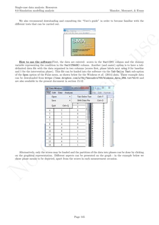 No
com
m
ercialuse
Single-case data analysis: Resources
8.0 Simulation modelling analysis Manolov, Moeyaert, & Evans
We also recommend downloading and consulting the “User’s guide” in order to become familiar with the
diﬀerent tests that can be carried out.
How to use the software:First, the data are entered: scores in the Var1(DV) column and the dummy
variable representing the condition in the Var2(PHASE) column. Another (and easier) option is to have a tab-
delimited data ﬁle with the data organised in two columns (scores ﬁrst, phase labels next using 0 for baseline
and 1 for the intervention phase). This ﬁle can be loaded into the software via the Tab-Delim Text sub-option
of the Open option of the File menu, as shown below for the Winkens et al. (2014) data. These example data
can be downloaded from https://www.dropbox.com/s/0hj7kmouzhvx769/Winkens_data_SMA.txt?dl=0 and
are also available in the present document in section 15.12.
Alternatively, only the scores may be loaded and the partition of the data into phases can be done by clicking
on the graphical representation. Diﬀerent aspects can be presented on the graph - in the example below we
chose phase means to be depicted, apart from the scores in each measurement occasion.
Page 145
 