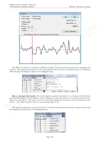 No
com
m
ercialuse
Single-case data analysis: Resources
8.0 Simulation modelling analysis Manolov, Moeyaert, & Evans
The SMA uses Pearson’s correlation coeﬃcient (actually, the point biserial correlation) for measuring the
outcome. The statistical signiﬁcance of the value obtained can be tested via bootstrap (Efron & Tibshirani,
1993) through the Pearson-r option of the Analyses menu.
How to interpret the results: The result suggests a negative correlation (i.e., a decrease in the behaviour
after the intervention), but the intensity of this correlation is rather low (close to 0.1, which is usually an indi-
cation of a weak eﬀect). The results is also not statistically signiﬁcant according to the bootstrap-based test,
with p = .211, which is greater than the usual nominal alpha of .05.
The statistical signiﬁcance can also be obtained via Monte Carlo simulation methods, as shown below, using
the Simulation test option of the Analyses menu.
Page 146
 