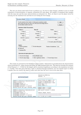 No
com
m
ercialuse
Single-case data analysis: Resources
8.0 Simulation modelling analysis Manolov, Moeyaert, & Evans
The user can choose what kind of test to perform (e.g., for level or slope change), whether to use an overall
estimation of autocorrelation or separate estimations for each phase, the number of simulated data samples
with the same size and the same autocorrelation as estimated, etc. Here, we chose to use the phase vector for
carrying out the statistical test and thus we are testing for level change.
The results are presented in the Statistical output window. Information is provided about the characteristics
of the actual data (i.e., phase means) and about the 5000 simulated data sets. The ﬁnal row includes the estimate
of the Pearson’s r ( −0.124) for the sample and its statistical signiﬁcance according to the simulation test (here
p = 0.4542). Note that given that the p value is obtained through simulation, the user should expect to obtain
a similar (but not exactly the same) p value each time that the test is run on the same data.
Page 147
 