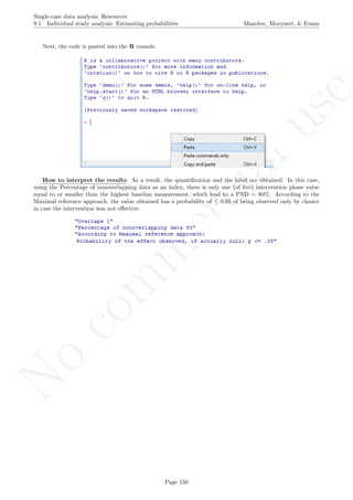 No
com
m
ercialuse
Single-case data analysis: Resources
9.1 Individual study analysis: Estimating probabilities Manolov, Moeyaert, & Evans
Next, the code is pasted into the R console.
How to interpret the results: As a result, the quantiﬁcation and the label are obtained. In this case,
using the Percentage of nonoverlapping data as an index, there is only one (of ﬁve) intervention phase value
equal to or smaller than the highest baseline measurement, which lead to a PND = 80%. According to the
Maximal reference approach, the value obtained has a probability of ≤ 0.05 of being observed only by chance
in case the intervention was not eﬀective.
Page 150
 