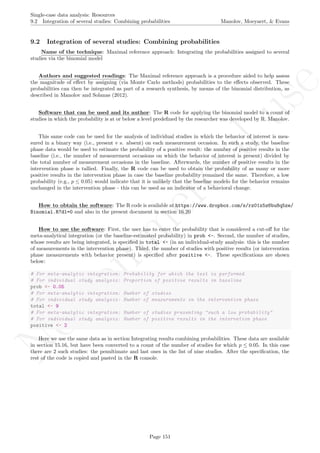 No
com
m
ercialuse
Single-case data analysis: Resources
9.2 Integration of several studies: Combining probabilities Manolov, Moeyaert, & Evans
9.2 Integration of several studies: Combining probabilities
Name of the technique: Maximal reference approach: Integrating the probabilities assigned to several
studies via the binomial model
Authors and suggested readings: The Maximal reference approach is a procedure aided to help assess
the magnitude of eﬀect by assigning (via Monte Carlo methods) probabilities to the eﬀects observed. These
probabilities can then be integrated as part of a research synthesis, by means of the binomial distribution, as
described in Manolov and Solanas (2012).
Software that can be used and its author: The R code for applying the binomial model to a count of
studies in which the probability is at or below a level predeﬁned by the researcher was developed by R. Manolov.
This same code can be used for the analysis of individual studies in which the behavior of interest is mea-
sured in a binary way (i.e., present v s. absent) on each measurement occasion. In such a study, the baseline
phase data would be used to estimate the probability of a positive result: the number of positive results in the
baseline (i.e., the number of measurement occasions on which the behavior of interest is present) divided by
the total number of measurement occasions in the baseline. Afterwards, the number of positive results in the
intervention phase is tallied. Finally, the R code can be used to obtain the probability of as many or more
positive results in the intervention phase in case the baseline probability remained the same. Therefore, a low
probability (e.g., p ≤ 0.05) would indicate that it is unlikely that the baseline modelo for the behavior remains
unchanged in the intervention phase - this can be used as an indicator of a behavioral change.
How to obtain the software: The R code is available at https://www.dropbox.com/s/rz01x5z6bu8q5ze/
Binomial.R?dl=0 and also in the present document in section 16.20
How to use the software: First, the user has to enter the probability that is considered a cut-oﬀ for the
meta-analytical integration (or the baseline-estimated probability) in prob <-. Second, the number of studies,
whose results are being integrated, is speciﬁed in total <- (in an individual-study analysis: this is the number
of measurements in the intervention phase). Third, the number of studies with positive results (or intervention
phase measurements with behavior present) is speciﬁed after positive <-. These speciﬁcations are shown
below:
# For meta-analytic integration: Probability for which the test is performed
# For individual study analysis: Proportion of positive results in baseline
prob <- 0.05
# For meta-analytic integration: Number of studies
# For individual study analysis: Number of measurements in the intervention phase
total <- 9
# For meta-analytic integration: Number of studies presenting "such a low probability"
# For individual study analysis: Number of positive results in the intervetion phase
positive <- 2
Here we use the same data as in section Integrating results combining probabilities. These data are available
in section 15.16, but have been converted to a count of the number of studies for which p ≤ 0.05. In this case
there are 2 such studies: the penultimate and last ones in the list of nine studies. After the speciﬁcation, the
rest of the code is copied and pasted in the R console.
Page 151
 