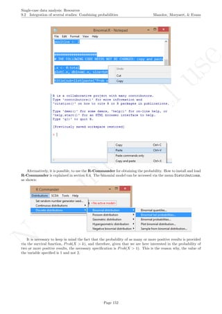 No
com
m
ercialuse
Single-case data analysis: Resources
9.2 Integration of several studies: Combining probabilities Manolov, Moeyaert, & Evans
Alternatively, it is possible, to use the R-Commander for obtaining the probability. How to install and load
R-Commander is explained in section 6.4. The binomial model can be accessed via the menu Distributions,
as shown:
It is necessary to keep in mind the fact that the probability of as many or more positive results is provided
via the survival function, Prob(X > k), and therefore, given that we are here interested in the probability of
two or more positive results, the necessary speciﬁcation is Prob(X > 1). This is the reason why, the value of
the variable speciﬁed is 1 and not 2.
Page 152
 