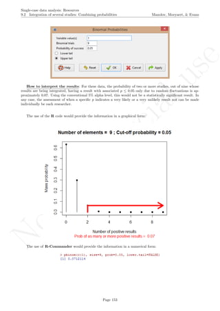 No
com
m
ercialuse
Single-case data analysis: Resources
9.2 Integration of several studies: Combining probabilities Manolov, Moeyaert, & Evans
How to interpret the results: For these data, the probability of two or more studies, out of nine whose
results are being integrated, having a result with associated p ≤ 0.05 only due to random ﬂuctuations is ap-
proximately 0.07. Using the conventional 5% alpha level, this would not be a statistically signiﬁcant result. In
any case, the assessment of when a speciﬁc p indicates a very likely or a very unlikely result not can be made
individually be each researcher.
The use of the R code would provide the information in a graphical form:
The use of R-Commander would provide the information in a numerical form:
Page 153
 