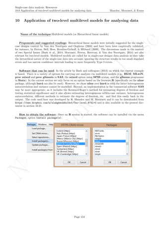 No
com
m
ercialuse
Single-case data analysis: Resources
10.0 Application of two-level multilevel models for analysing data Manolov, Moeyaert, & Evans
10 Application of two-level multilevel models for analysing data
Name of the technique:Multilevel models (or Hierarchical linear models)
Proponents and suggested readings: Hierarchical linear models were initially suggested for the single-
case designs context by Van den Noortgate and Onghena (2003) and have been later empirically validated,
for instance, by Ferron, Bell, Hess, Rendina-Gobioﬀ, & Hibbard (2009). The discussions made in the context
of two Special Issues (Baek et al., 2014; Moeyaert, Ferron, Beretvas, & Van den Noortgate, 2014) are also
relevant for two-level models. Multilevel models are called for in single-case designs data analysis as they take
the hierarchical nature of the single-case data into account; ignoring the structure results in too small standard
errors and too narrow conﬁdence intervals leading to more frequently Type I errors.
Software that can be used: In the article by Baek and colleagues (2013) on which the current example
is based. There is a variety of options for carrying out analyses via multilevel models (e.g., HLM, MLwiN,
proc mixed and proc glimmix in SAS, the mixed option using SPSS syntax, and the gllamm programme
in Stata). In the current section we only focus on an option based on the freeware R (speciﬁcally on the nlme
package, although lme4 can also be used). However, we chose nlme over lme4 as with the latter heterogeneous
autocorrelation and variance cannot be modelled. Beyond, an implementation in the commercial software SAS
may be more appropriate, as it includes the Kenward-Roger’s method for estimating degrees of freedom and
testing statistical signiﬁcance and it also allows estimating heterogeneous within-case variance, heterogeneous
autocorrelation, diﬀerent methods to estimate the degrees of freedom, etc. and ﬁnd this easily back in the
output. The code used here was developed by R. Manolov and M. Moeyaert and it can be downloaded from
https://www.dropbox.com/s/slakgbeok8x19of/Two-level.R?dl=0 and is also available in the present doc-
ument in section 16.21.
How to obtain the software: Once an R session is started, the software can be installed via the menu
Packages, option Install package(s).
Page 154
 