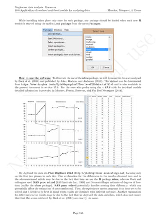 No
com
m
ercialuse
Single-case data analysis: Resources
10.0 Application of two-level multilevel models for analysing data Manolov, Moeyaert, & Evans
While installing takes place only once for each package, any package should be loaded when each new R
session is started using the option Load package from the menu Packages.
How to use the software: To illustrate the use of the nlme package, we will focus on the data set analysed
by Baek et al. (2014) and published by Jokel, Rochon, and Anderson (2010). This dataset can be downloaded
from https://www.dropbox.com/s/2yla99epxqufnm7/Two-level%20data.txt?dl=0 and is also available in
the present document in section 15.9. For the ones who prefer using the —SAS code for two-level models
detailed information is provided in Moyaert, Ferron, Beretvas, and Van Den Noortgate (2014).
We digitized the data via Plot Digitizer 2.6.3 (http://plotdigitizer.sourceforge.net) focusing only
on the ﬁrst two phases in each tier. One explanation for the diﬀerences in the results obtained here and in
the aforementioned article may be due to the fact that here we use the R package nlme, whereas Baek and
colleagues used SAS proc mixed [SAS Institute Inc., 1998] and Kenward-Roger estimate of degrees of free-
dom (unlike the nlme package). SAS proc mixed potentially handles missing data diﬀerently, which can
potentially aﬀect the estimation of autocorrelation). Thus, the equivalence across programs is an issue yet to be
solved and it needs to be kept in mind when results are obtained with diﬀerent software. Another explanation
for diﬀerences in the results may be due to the fact that we digitized the data ourselves, which does not ensure
that that the scores retrieved by Baek et al. (2014) are exactly the same.
Page 155
 