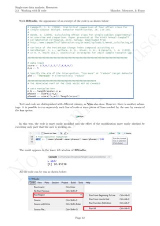 No
com
m
ercialuse
Single-case data analysis: Resources
2.3 Working with R code Manolov, Moeyaert, & Evans
With RStudio, the appearance of an excerpt of the code is as shown below:
Text and code are distinguished with diﬀerent colours, as Vim also does. However, there is another advan-
tage: it is possible to run separately each line of code or even pieces of lines marked by the user by means of
the Run option.
In this way, the code is more easily modiﬁed and the eﬀect of the modiﬁcation more easily checked by
executing only part that the user is working on.
The result appears in the lower left window of RStudio:
All the code can be run as shown below:
Page 12
 