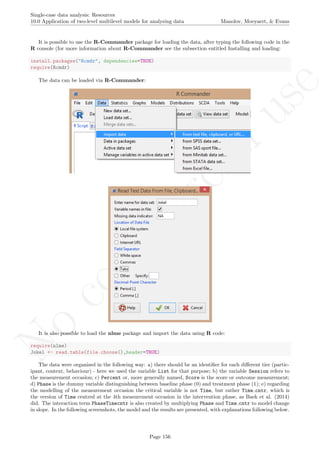 No
com
m
ercialuse
Single-case data analysis: Resources
10.0 Application of two-level multilevel models for analysing data Manolov, Moeyaert, & Evans
It is possible to use the R-Commander package for loading the data, after typing the following code in the
R console (for more information about R-Commander see the subsection entitled Installing and loading:
install.packages("Rcmdr", dependencies=TRUE)
require(Rcmdr)
The data can be loaded via R-Commander:
It is also possible to load the nlme package and import the data using R code:
require(nlme)
Jokel <- read.table(file.choose(),header=TRUE)
The data were organised in the following way: a) there should be an identiﬁer for each diﬀerent tier (partic-
ipant, context, behaviour) - here we used the variable List for that purpose; b) the variable Session refers to
the measurement occasion; c) Percent or, more generally named, Score is the score or outcome measurement;
d) Phase is the dummy variable distinguishing between baseline phase (0) and treatment phase (1); e) regarding
the modelling of the measurement occasion the critical variable is not Time, but rather Time cntr, which is
the version of Time centred at the 4th measurement occasion in the intervention phase, as Baek et al. (2014)
did. The interaction term PhaseTimecntr is also created by multiplying Phase and Time cntr to model change
in slope. In the following screenshots, the model and the results are presented, with explanations following below.
Page 156
 