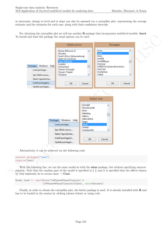 No
com
m
ercialuse
Single-case data analysis: Resources
10.0 Application of two-level multilevel models for analysing data Manolov, Moeyaert, & Evans
in intercepts, change in level and in slope can also be assessed via a caterpillar plot, representing the average
estimate and the estimates for each case, along with their conﬁdence intervals.
For obtaining the caterpillar plot we will use another R package that incorporates multilevel models: lme4.
To install and load this package the usual options can be used
Alternatively, it can be achieved via the following code:
install.packages("lme4")
require(lme4)
With the following line, we run the same model as with the nlme package, but without specifying autocor-
relation. Note that the random part of the model is speciﬁed in ( ), and it is speciﬁed that the eﬀects chosen
by vary randomly do so across cases: —Case.
Model.lme4 <- lmer(Score~1+Phase+PhaseTimecntr +
(1+Phase+PhaseTimecntr|Case), data=Dataset)
Finally, in order to obtain the caterpillar plot, the lattice package is used. It is already installed with R and
has to be loaded in the session by clicking (shown below) or using code.
Page 161
 