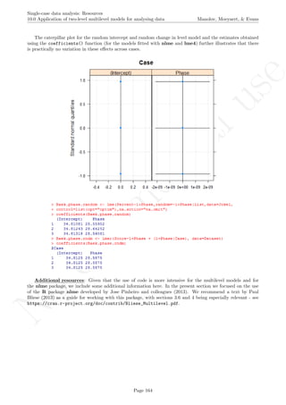 No
com
m
ercialuse
Single-case data analysis: Resources
10.0 Application of two-level multilevel models for analysing data Manolov, Moeyaert, & Evans
The caterpillar plot for the random intercept and random change in level model and the estimates obtained
using the coefficients() function (for the models ﬁtted with nlme and lme4) further illustrates that there
is practically no variation in these eﬀects across cases.
Additional resources: Given that the use of code is more intensive for the multilevel models and for
the nlme package, we include some additional information here. In the present section we focused on the use
of the R package nlme developed by Jose Pinheiro and colleagues (2013). We recommend a text by Paul
Bliese (2013) as a guide for working with this package, with sections 3.6 and 4 being especially relevant - see
https://cran.r-project.org/doc/contrib/Bliese_Multilevel.pdf.
Page 164
 