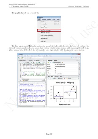 No
com
m
ercialuse
Single-case data analysis: Resources
2.3 Working with R code Manolov, Moeyaert, & Evans
The graphical result can be saved via:
The ﬁnal appearance of RStudio, includes the upper left window with the code, the lower left window with
the code execution and results, the upper right window with the object created while executing the code (e.g.,
phase means, value of the eﬀect size index), and a lower right window with the graphical representation:
Page 13
 
