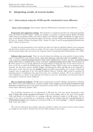 No
com
m
ercialuse
Single-case data analysis: Resources
11.0 Integrating results of several studies Manolov, Moeyaert, & Evans
11 Integrating results of several studies
11.1 Meta-analysis using the SCED-speciﬁc standardized mean diﬀerence
Name of the technique: Meta-analysis using the SCED-speciﬁc standardized mean diﬀerence
Proponents and suggested readings: Meta-analysis is a statistical procedure for integrating quantita-
tively the results of several studies. Among the readings to consulted we should mention Hedges and Olkin
(1985), Hunter and Schimdt (2004), and Cooper, Hedges, and Valentine, (2009). Speciﬁcally for single-case de-
signs, several Special Issues have dedicated papers, for instance, Journal of Behavioral Education (2012: Volume
21, Issue 3), Journal of School Psychology (2014: Volume 52, Issue 2) and Neuropsychological Rehabilitation
(2014: Volume 24, Issues 3-4).
Actually the code presented here can be used for any eﬀect size index for which the variance can be estimated
and the inverse variance can be used as a weight. For that reason, the present chapter is equally applicable to
the Percentage change index (see section 5.2), using the variance formula provided by Hershberger et al. (1999).
Software that can be used: There are several options for carrying out meta-analysis of group studies,
such as Comprehensive meta-analysis (http://www.meta-analysis.com/index.php) and metafor (http://
cran.r-project.org/web/packages/metafor/index.html), rmeta (http://cran.r-project.org/web/packages/
rmeta/index.html), and meta (http://cran.r-project.org/web/packages/meta/index.html) packages for
R. There appears to be no speciﬁc software for the meta-analysis of single-case data. In the current section we
focus on the way in which the SCED-speciﬁc mean diﬀerence indices: HPS d values can be integrated quan-
titatively. For this latter statistic, Shadish, Hedges, and Pustejovsky (2014) oﬀer R code in the Appendix of
their article. Their code also uses the metafor package and oﬀers the possibility (a) to obtain a funnel plot
(together with an application of the trim and ﬁll method; Duval & Tweedie, 2000) useful for assessing the
potential presence of publication bias; and (b) to carry out a moderator analysis. We do not reproduce the
code of Shadish et al. (2014) as the rights for the content are not ours. Nevertheless, the interested reader is
encouraged to consult the article referenced.
How to obtain the software: The R code for applying the d-statistics (Hedges, Pustejovsky, & Shadish,
2012; 2013) at the across-studies level is available at https://www.dropbox.com/s/41gc9mrrt3jw93u/Across%
20studies_d.R?dl=0 and also in the present document in section 16.22. This code was developed for an illus-
tration paper (Manolov & Solanas, 2015).
The d-statistics themselves can be implemented in R using the code from James Pustejovsky’s blog:
http://blogs.edb.utexas.edu/pusto/software/ in the section scdhlm, which is the name of the package.
(This code needs to be installed ﬁrst as a package in R and, afterwards, loaded in the R session. For in-
stance, if the code is downloaded as a compressed (.zip) ﬁle from https://www.box.com/shared/static/
f63nfpiebs8s1uxdwgfh.zip, installation is performed in R via the menu Packages → Install package(s)
from local zip files.)
The code for performing meta-analysis using the d-statistic as eﬀect size measure and its inverse variance
as a weight for each study is obtained from the ﬁrst URL provided in this section.
Page 166
 