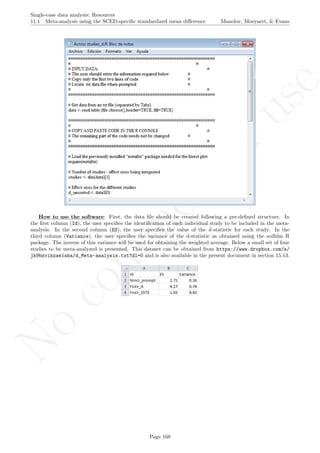 No
com
m
ercialuse
Single-case data analysis: Resources
11.1 Meta-analysis using the SCED-speciﬁc standardized mean diﬀerence Manolov, Moeyaert, & Evans
How to use the software: First, the data ﬁle should be created following a pre-deﬁned structure. In
the ﬁrst column (Id), the user speciﬁes the identiﬁcation of each individual study to be included in the meta-
analysis. In the second column (ES), the user speciﬁes the value of the d-statistic for each study. In the
third column (Variance), the user speciﬁes the variance of the d-statistic as obtained using the scdhlm R
package. The inverse of this variance will be used for obtaining the weighted average. Below a small set of four
studies to be meta-analyzed is presented. This dataset can be obtained from https://www.dropbox.com/s/
jk9bzvikzae1aha/d_Meta-analysis.txt?dl=0 and is also available in the present document in section 15.13.
Page 168
 