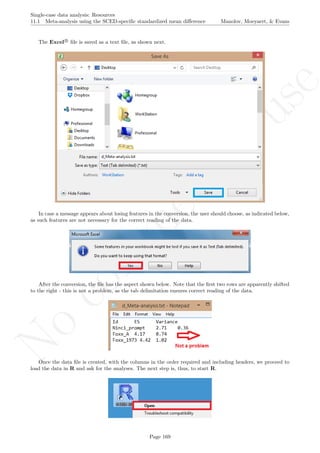 No
com
m
ercialuse
Single-case data analysis: Resources
11.1 Meta-analysis using the SCED-speciﬁc standardized mean diﬀerence Manolov, Moeyaert, & Evans
The Excel R
ﬁle is saved as a text ﬁle, as shown next.
In case a message appears about losing features in the conversion, the user should choose, as indicated below,
as such features are not necessary for the correct reading of the data.
After the conversion, the ﬁle has the aspect shown below. Note that the ﬁrst two rows are apparently shifted
to the right - this is not a problem, as the tab delimitation ensures correct reading of the data.
Once the data ﬁle is created, with the columns in the order required and including headers, we proceed to
load the data in R and ask for the analyses. The next step is, thus, to start R.
Page 169
 