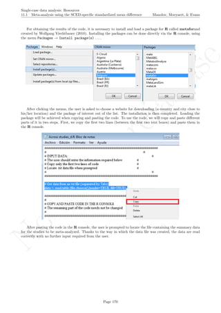 No
com
m
ercialuse
Single-case data analysis: Resources
11.1 Meta-analysis using the SCED-speciﬁc standardized mean diﬀerence Manolov, Moeyaert, & Evans
For obtaining the results of the code, it is necessary to install and load a package for R called metaforand
created by Wolfgang Viechtbauer (2010). Installing the packages can be done directly via the R console, using
the menu Packages → Install package(s) . . . .
After clicking the menus, the user is asked to choose a website for downloading (a country and city close to
his/her location) and the package of interest out of the list. The installation is then completed. Loading the
package will be achieved when copying and pasting the code. To use the code, we will copy and paste diﬀerent
parts of it in two steps. First, we copy the ﬁrst two lines (between the ﬁrst two text boxes) and paste them in
the R console.
After pasting the code in the R console, the user is prompted to locate the ﬁle containing the summary data
for the studies to be meta-analyzed. Thanks to the way in which the data ﬁle was created, the data are read
correctly with no further input required from the user.
Page 170
 