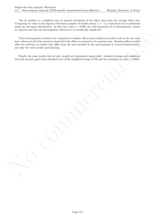 No
com
m
ercialuse
Single-case data analysis: Resources
11.1 Meta-analysis using the SCED-speciﬁc standardized mean diﬀerence Manolov, Moeyaert, & Evans
The Q statistic is a weighted sum of squared deviations of the eﬀect sizes from the average eﬀect size.
Comparing its value to the degrees of freedom (number of studies minus 1: k − 1) a statistical test is performed
using the chi-square distribution. In this case, with p = 0.208, the null hypothesis of no heterogeneity cannot
be rejected and thus the heterogeneity observed is ot statistically signiﬁcant.
These heterogeneity statistics are computed in random eﬀects meta-analytical models such as the one used
here, where not all of the variation observed in the eﬀects is assumed to be random error. Random eﬀects models
allow for inference to studies that diﬀer from the ones included in the meta-analysis in several characteristics,
not only the exact people participating.
Finally, the same results that we saw visually are represented numerically: weighted average and conﬁdence
intervals around, apart from standard error of the weighted average (0.59) and the associated p value (< 0.001).
Page 173
 